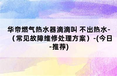 华帝燃气热水器滴滴叫 不出热水-（常见故障维修处理方案）-(今日-推荐)